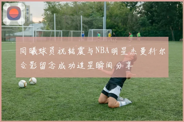 同曦球员祝铭震与NBA明星杰曼科尔合影留念成功追星瞬间分享