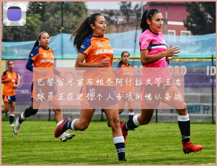 巴黎官方宣布帕乔阿什拉夫等五名球员正在进行个人专项训练以备战新赛季