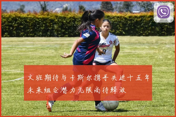 文班期待与卡斯尔携手共进十五年未来组合潜力无限尚待释放