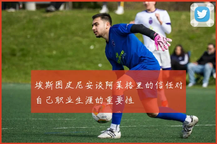 埃斯图皮尼安谈阿莱格里的信任对自己职业生涯的重要性