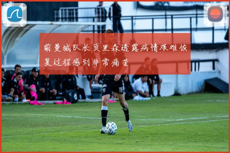 前曼城队长莫里森透露病情艰难恢复过程感到非常痛苦