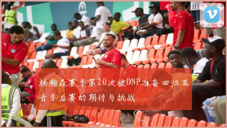 杨瀚森赛季第20次被DNP准备回归混音季后赛的期待与挑战