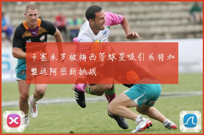 卡塞米罗被梅西等球星吸引或将加盟迈阿密新挑战