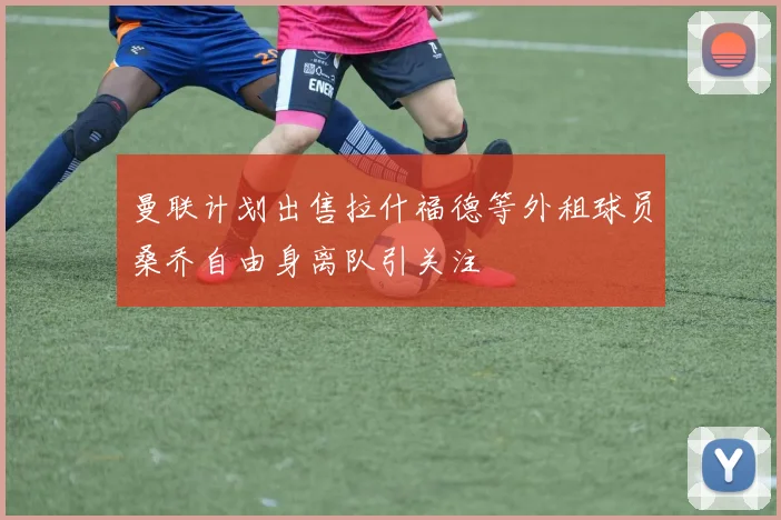 曼联计划出售拉什福德等外租球员桑乔自由身离队引关注