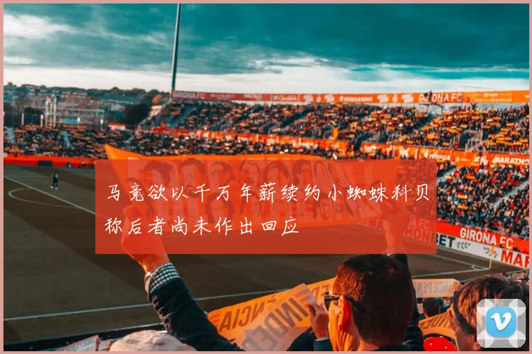 马竞欲以千万年薪续约小蜘蛛科贝称后者尚未作出回应