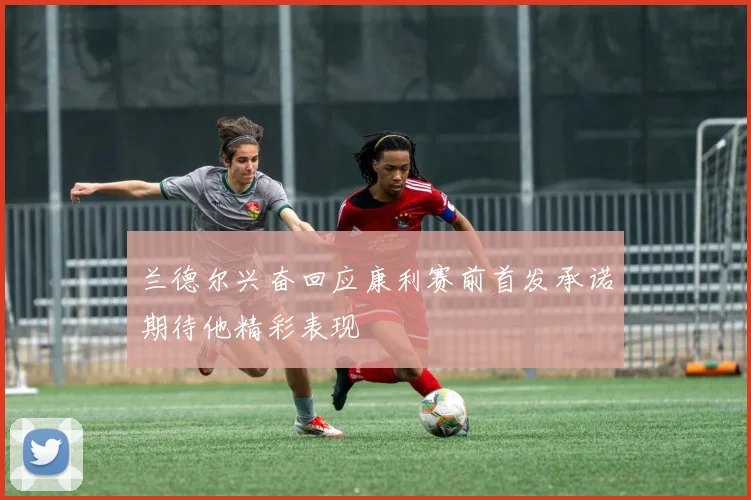 兰德尔兴奋回应康利赛前首发承诺期待他精彩表现