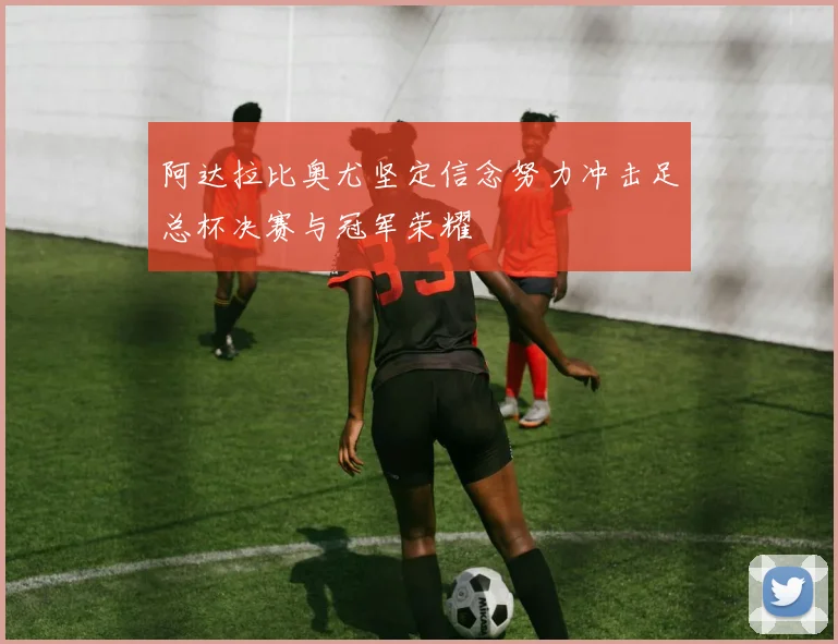 阿达拉比奥尤坚定信念努力冲击足总杯决赛与冠军荣耀