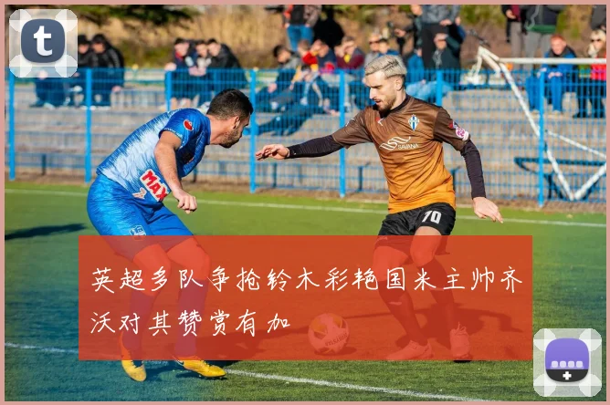 英超多队争抢铃木彩艳国米主帅齐沃对其赞赏有加