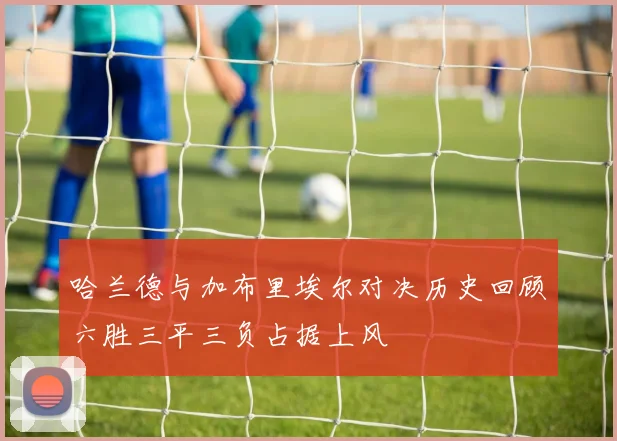 哈兰德与加布里埃尔对决历史回顾六胜三平三负占据上风