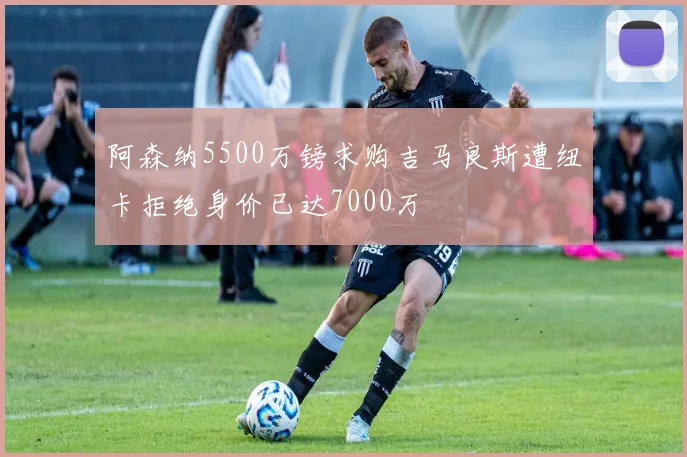 阿森纳5500万镑求购吉马良斯遭纽卡拒绝身价已达7000万