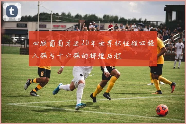 回顾葡萄牙近20年世界杯征程四强八强与十六强的辉煌历程