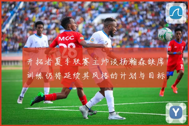 开拓者夏季联赛主帅谈杨瀚森缺席训练仍将延续其风格的计划与目标