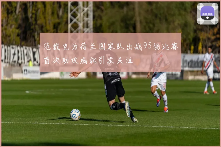 范戴克为荷兰国家队出战95场比赛首次助攻成就引发关注