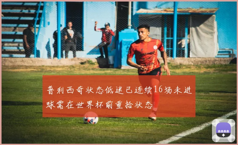 普利西奇状态低迷已连续16场未进球需在世界杯前重拾状态