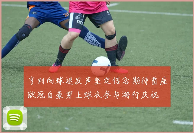 亨利向球迷发声坚定信念期待首座欧冠自豪穿上球衣参与游行庆祝