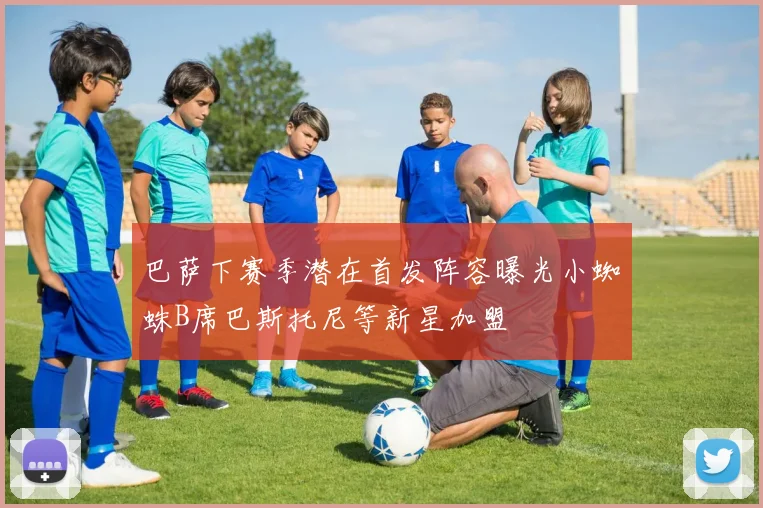 巴萨下赛季潜在首发阵容曝光小蜘蛛B席巴斯托尼等新星加盟