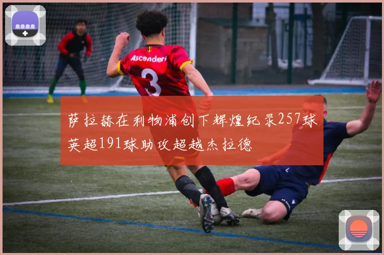 萨拉赫在利物浦创下辉煌纪录257球英超191球助攻超越杰拉德