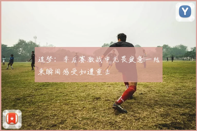 追梦：季后赛激战中无畏疲惫一结束瞬间感受如遭重击