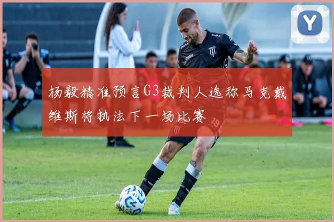 杨毅精准预言G3裁判人选称马克戴维斯将执法下一场比赛