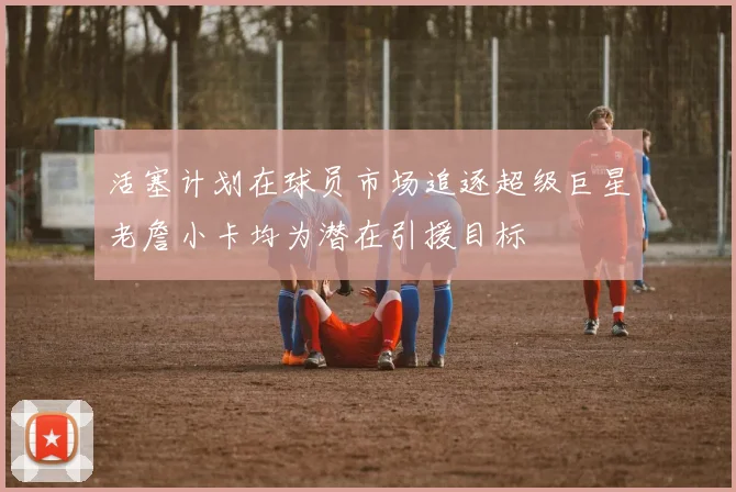 活塞计划在球员市场追逐超级巨星老詹小卡均为潜在引援目标