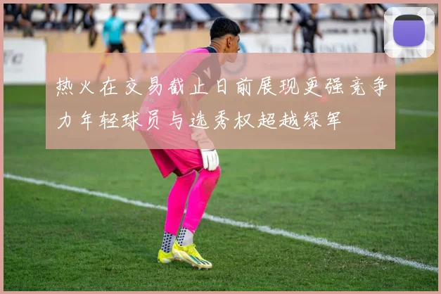 热火在交易截止日前展现更强竞争力年轻球员与选秀权超越绿军