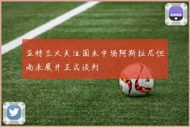亚特兰大关注国米中场阿斯拉尼但尚未展开正式谈判