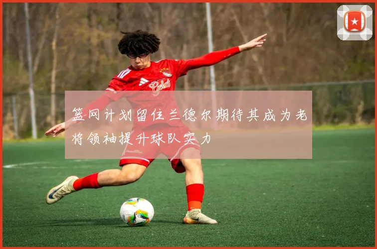 篮网计划留住兰德尔期待其成为老将领袖提升球队实力