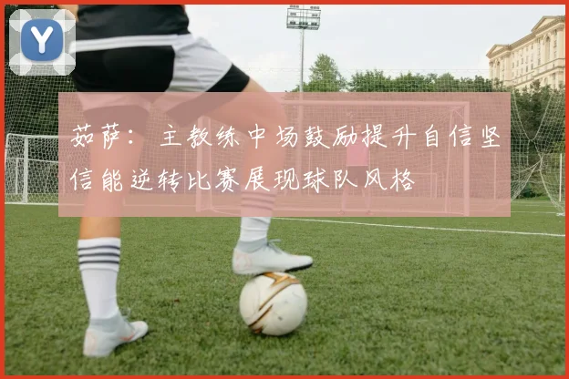 茹萨：主教练中场鼓励提升自信坚信能逆转比赛展现球队风格