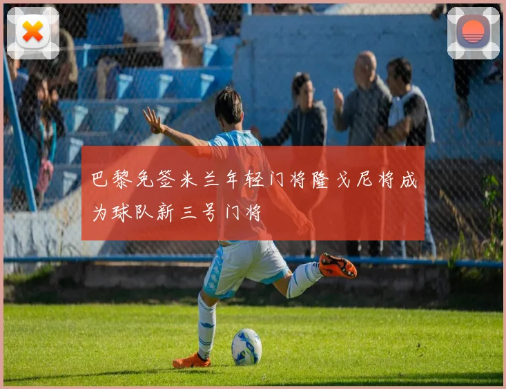 巴黎免签米兰年轻门将隆戈尼将成为球队新三号门将