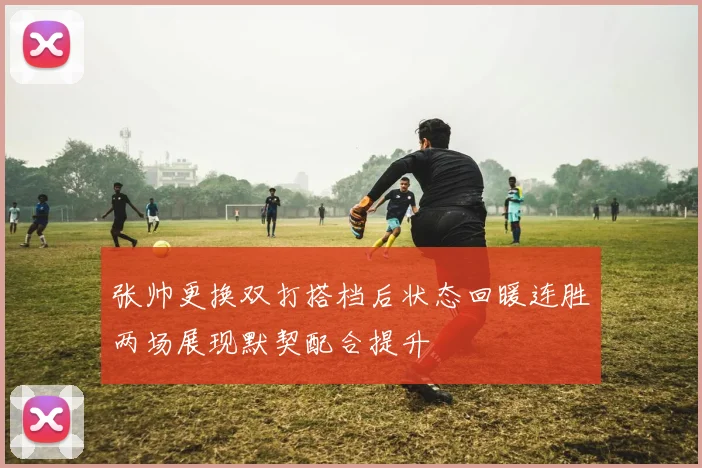 张帅更换双打搭档后状态回暖连胜两场展现默契配合提升