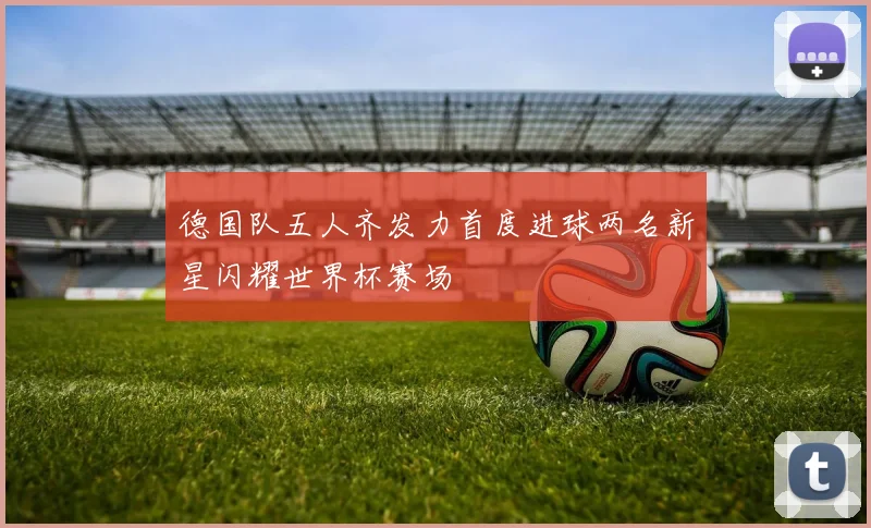 德国队五人齐发力首度进球两名新星闪耀世界杯赛场