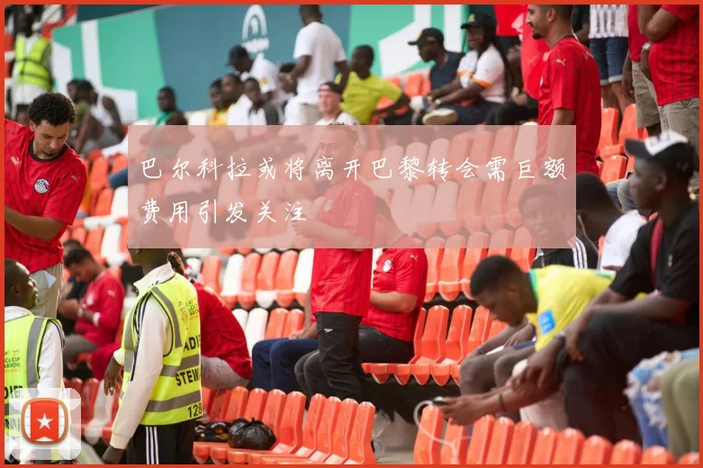 巴尔科拉或将离开巴黎转会需巨额费用引发关注