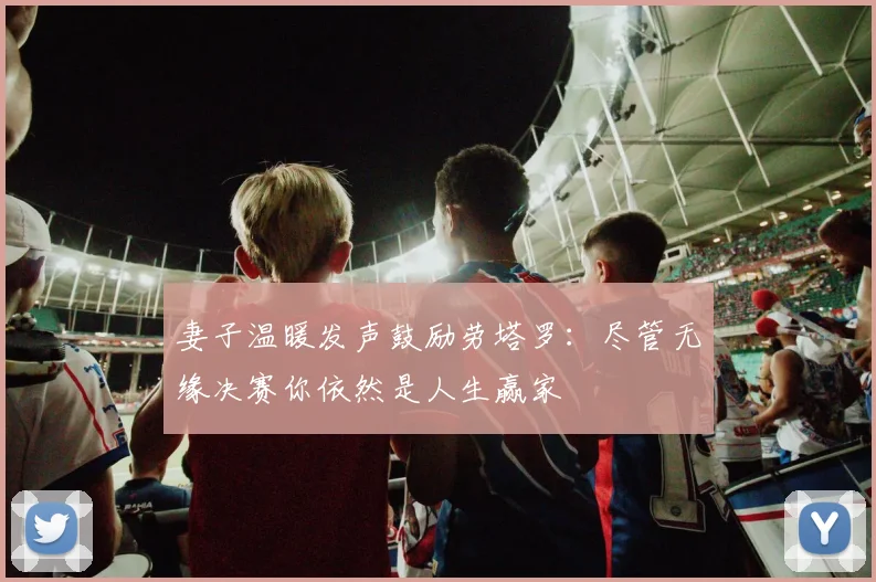 妻子温暖发声鼓励劳塔罗：尽管无缘决赛你依然是人生赢家