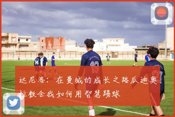 达尼洛：在曼城的成长之路瓜迪奥拉教会我如何用智慧踢球