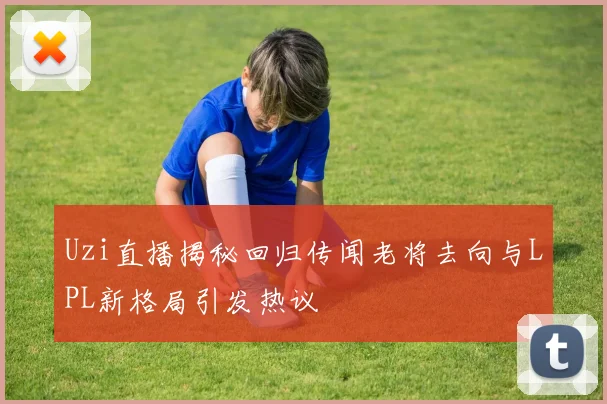 Uzi直播揭秘回归传闻老将去向与LPL新格局引发热议