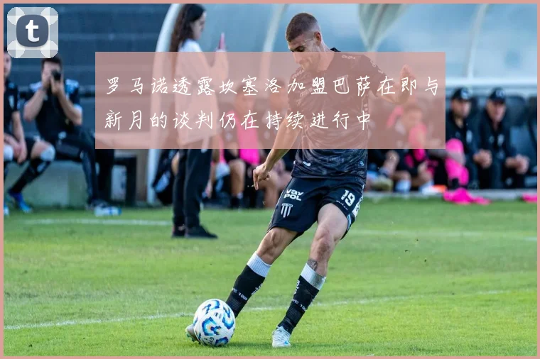 罗马诺透露坎塞洛加盟巴萨在即与新月的谈判仍在持续进行中