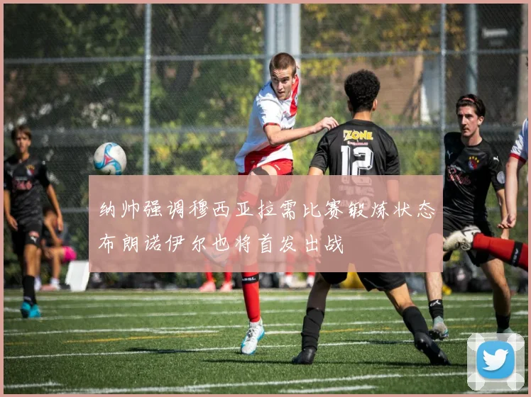 纳帅强调穆西亚拉需比赛锻炼状态布朗诺伊尔也将首发出战