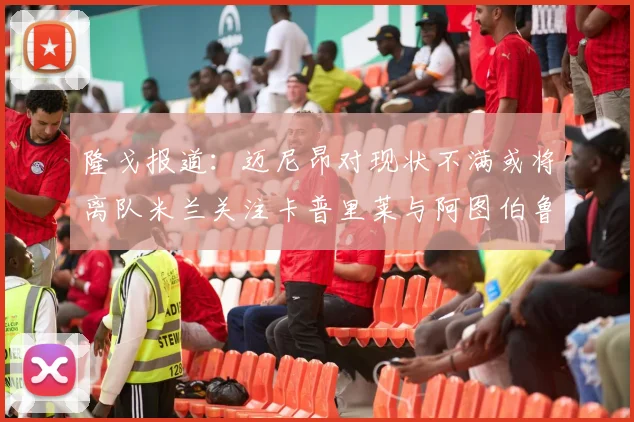 隆戈报道：迈尼昂对现状不满或将离队米兰关注卡普里莱与阿图伯鲁转会动态