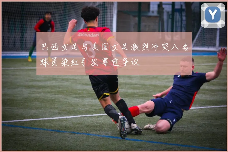 巴西女足与美国女足激烈冲突八名球员染红引发尊重争议
