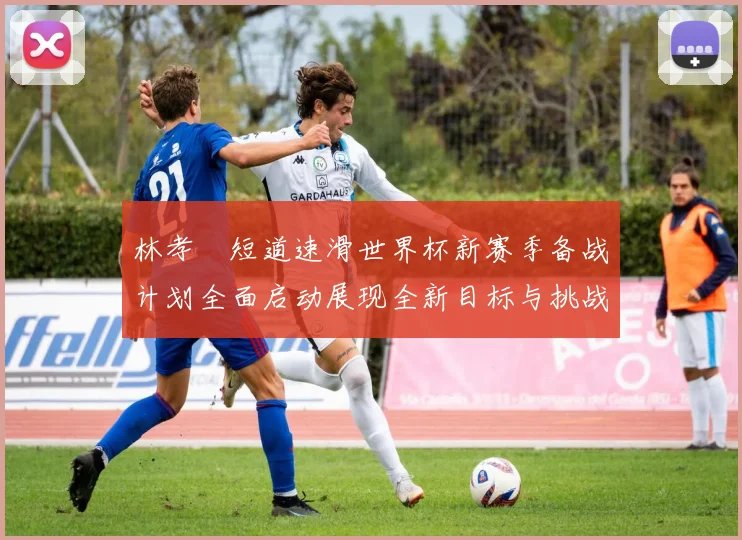 林孝埈短道速滑世界杯新赛季备战计划全面启动展现全新目标与挑战