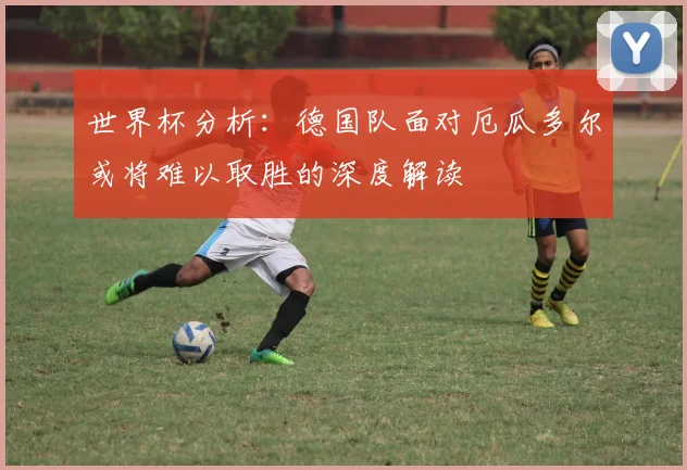 世界杯分析：德国队面对厄瓜多尔或将难以取胜的深度解读