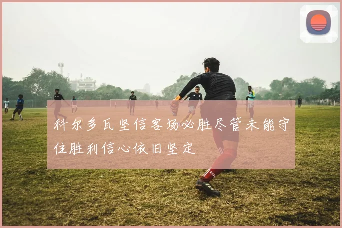 科尔多瓦坚信客场必胜尽管未能守住胜利信心依旧坚定